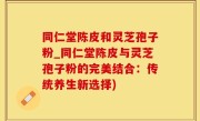 同仁堂陈皮和灵芝孢子粉_同仁堂陈皮与灵芝孢子粉的完美结合：传统养生新选择)