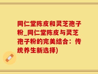 同仁堂陈皮和灵芝孢子粉_同仁堂陈皮与灵芝孢子粉的完美结合：传统养生新选择)