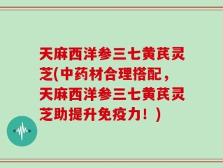 天麻西洋参三七黄芪灵芝(中药材合理搭配，天麻西洋参三七黄芪灵芝助提升免疫力！)