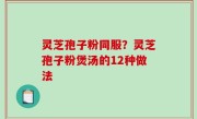 灵芝孢子粉同服？灵芝孢子粉煲汤的12种做法