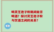 喝灵芝孢子粉期间能否喝酒？探讨灵芝孢子粉与饮酒之间的关系？