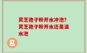 灵芝孢子粉开水冲泡？灵芝孢子粉开水还是温水泡