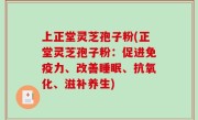 上正堂灵芝孢子粉(正堂灵芝孢子粉：促进免疫力、改善睡眠、抗氧化、滋补养生)