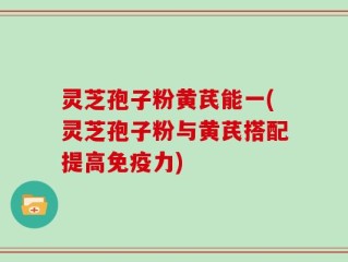 灵芝孢子粉黄芪能一(灵芝孢子粉与黄芪搭配提高免疫力)