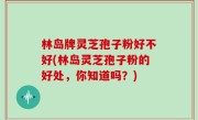 林岛牌灵芝孢子粉好不好(林岛灵芝孢子粉的好处，你知道吗？)