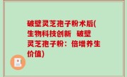 破壁灵芝孢子粉术后(生物科技创新  破壁灵芝孢子粉：倍增养生价值)