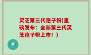 灵芝第三代孢子粉(重磅发布：全新第三代灵芝孢子粉上市！)