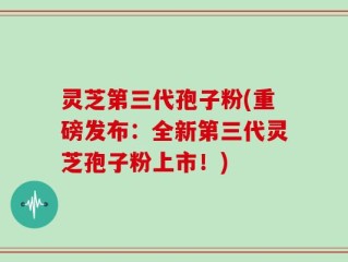 灵芝第三代孢子粉(重磅发布：全新第三代灵芝孢子粉上市！)