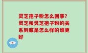 灵芝孢子粉怎么回事？灵芝和灵芝孢子粉的关系到底是怎么样的谁更好