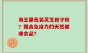海王黑色装灵芝孢子粉？提高免疫力的天然健康食品？