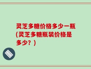 灵芝多糖价格多少一瓶(灵芝多糖瓶装价格是多少？)