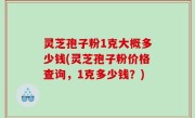 灵芝孢子粉1克大概多少钱(灵芝孢子粉价格查询，1克多少钱？)