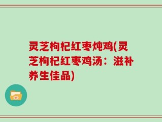 灵芝枸杞红枣炖鸡(灵芝枸杞红枣鸡汤：滋补养生佳品)