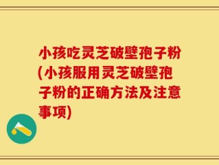 小孩吃灵芝破壁孢子粉(小孩服用灵芝破壁孢子粉的正确方法及注意事项)