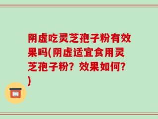 阴虚吃灵芝孢子粉有效果吗(阴虚适宜食用灵芝孢子粉？效果如何？)