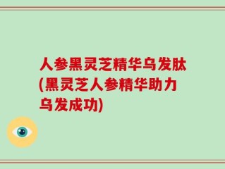 人参黑灵芝精华乌发肽(黑灵芝人参精华助力乌发成功)