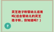 灵芝孢子粉婴幼儿适用吗(适合婴幼儿的灵芝孢子粉，你知道吗？)