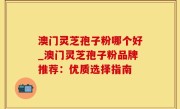 澳门灵芝孢子粉哪个好_澳门灵芝孢子粉品牌推荐：优质选择指南