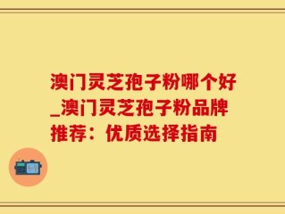 澳门灵芝孢子粉哪个好_澳门灵芝孢子粉品牌推荐：优质选择指南
