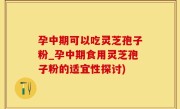 孕中期可以吃灵芝孢子粉_孕中期食用灵芝孢子粉的适宜性探讨)