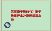 灵芝孢子粉的勺？孢子粉用开水冲泡还是温水泡
