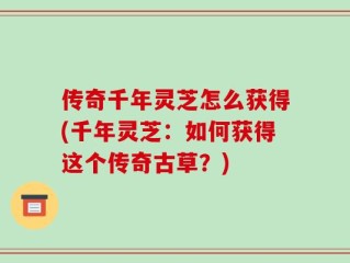 传奇千年灵芝怎么获得(千年灵芝：如何获得这个传奇古草？)