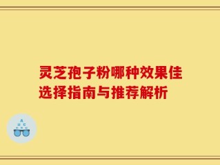 灵芝孢子粉哪种效果佳选择指南与推荐解析