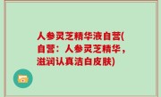 人参灵芝精华液自营(自营：人参灵芝精华，滋润认真洁白皮肤)