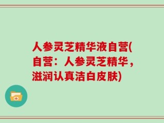 人参灵芝精华液自营(自营：人参灵芝精华，滋润认真洁白皮肤)