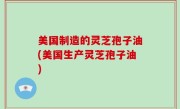 美国制造的灵芝孢子油(美国生产灵芝孢子油)