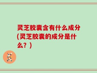 灵芝胶囊含有什么成分(灵芝胶囊的成分是什么？)