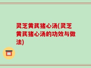 灵芝黄芪猪心汤(灵芝黄芪猪心汤的功效与做法)