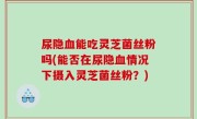 尿隐血能吃灵芝菌丝粉吗(能否在尿隐血情况下摄入灵芝菌丝粉？)