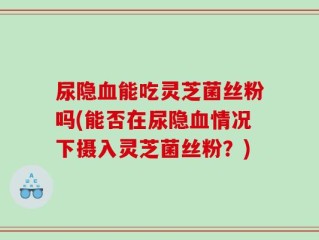 尿隐血能吃灵芝菌丝粉吗(能否在尿隐血情况下摄入灵芝菌丝粉？)