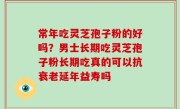 常年吃灵芝孢子粉的好吗？男士长期吃灵芝孢子粉长期吃真的可以抗衰老延年益寿吗