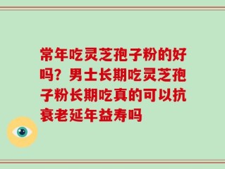 常年吃灵芝孢子粉的好吗？男士长期吃灵芝孢子粉长期吃真的可以抗衰老延年益寿吗
