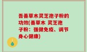 吾善草木灵芝孢子粉的功效(善草木 灵芝孢子粉：强健免疫、调节身心健康)