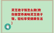 灵芝孢子饭怎么做(教你做营养美味灵芝孢子饭，轻松享受健康生活)