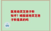 医用级灵芝孢子粉  知乎？峨眉道地灵芝孢子粉是真的吗