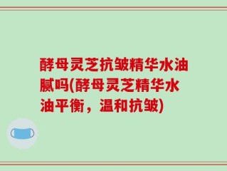 酵母灵芝抗皱精华水油腻吗(酵母灵芝精华水油平衡，温和抗皱)