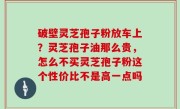破壁灵芝孢子粉放车上？灵芝孢子油那么贵，怎么不买灵芝孢子粉这个性价比不是高一点吗