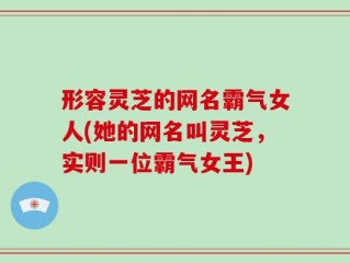 形容灵芝的网名霸气女人(她的网名叫灵芝，实则一位霸气女王)