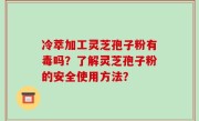 冷萃加工灵芝孢子粉有毒吗？了解灵芝孢子粉的安全使用方法？