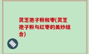 灵芝孢子粉和枣(灵芝孢子粉与红枣的美妙组合)