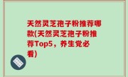 天然灵芝孢子粉推荐哪款(天然灵芝孢子粉推荐Top5，养生党必看)