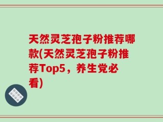 天然灵芝孢子粉推荐哪款(天然灵芝孢子粉推荐Top5，养生党必看)