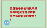 灵芝孢子粉能和优甲乐同吃吗(灵芝孢子粉和优甲乐能否同时使用？)