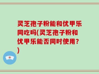 灵芝孢子粉能和优甲乐同吃吗(灵芝孢子粉和优甲乐能否同时使用？)
