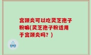 宫颈炎可以吃灵芝孢子粉嘛(灵芝孢子粉适用于宫颈炎吗？)