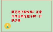灵芝孢子粉交易？正宗长白山灵芝孢子粉一斤多少钱